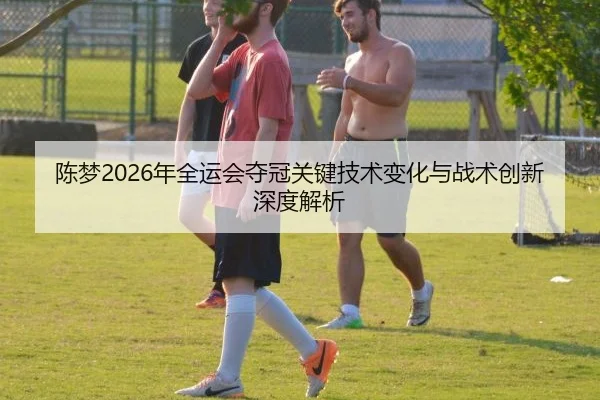 陈梦2026年全运会夺冠关键技术变化与战术创新深度解析