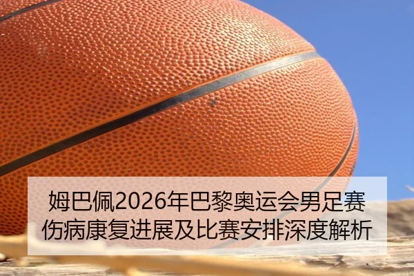 姆巴佩2026年巴黎奥运会男足赛伤病康复进展及比赛安排深度解析